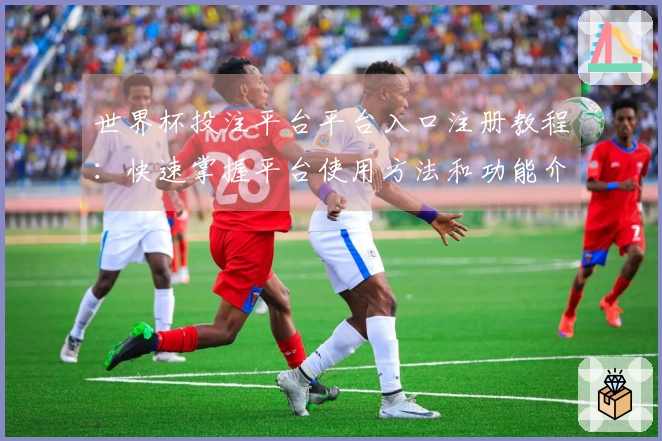 世界杯投注平台平台入口注册教程：快速掌握平台使用方法和功能介绍