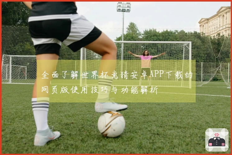全面了解世界杯竞猜安卓APP下载的网页版使用技巧与功能解析